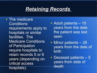Retaining Records
● The medicare
Conditions
requirements apply to
hospitals or similar
facilities. The
Medicare Conditions
of Participation
require hospitals to
retain records 5 or 6
years (depending on
critical access
hospitals).
● Adult patients – 10
years from the date
the patient was last
seen
● Minor patients – 28
years from the date of
birth
● Decesed patients – 5
years from date of
death
 