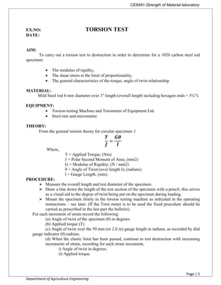 CE8481-Strength of Material laboratory
Page | 5
Department of Agriculture Engineering
EX.NO: TORSION TEST
DATE:
AIM:
To carry out a torsion test to destruction in order to determine for a 1020 carbon steel rod
specimen:
 The modulus of rigidity,
 The shear stress at the limit of proportionality,
 The general characteristics of the torque, angle of twist relationship.
MATERIAL:
Mild Steel rod 6 mm diameter over 3" length (overall length including hexagon ends = 5⅝").
EQUIPMENT:
 Torsion testing Machine and Torsimeter of Equipment Ltd.
 Steel rule and micrometer.
THEORY:
From the general torsion theory for circular specimen: l
=
PROCEDURE:
 Measure the overall length and test diameter of the specimen.
 Draw a line down the length of the test section of the specimen with a pencil; this serves
as a visual aid to the degree of twist being put on the specimen during loading.
 Mount the specimen firmly in the torsion testing machine as indicated in the operating
instructions – see later. (If the Torsi meter is to be used the fixed procedure should be
carried as prescribed in the last part the bulletin).
For each increment of strain record the following:
(a) Angle of twist of the specimen (θ) in degrees.
(b) Applied torque (T)
(c) Angle of twist over the 50 mm (or 2.0 in) gauge length in radians, as recorded by dial
gauge indicator (θ) radians.
(d) When the elastic limit has been passed, continue to test destruction with increasing
increments of strain, recording for each strain increment,
i) Angle of twist in degrees;
ii) Applied torque.
Where,
T = Applied Torque; (Nm)
J = Polar Second Moment of Area; (mm2)
G = Modulus of Rigidity; (N / mm2)
θ = Angle of Twist (over length l); (radians)
l = Gauge Length. (mm)
 