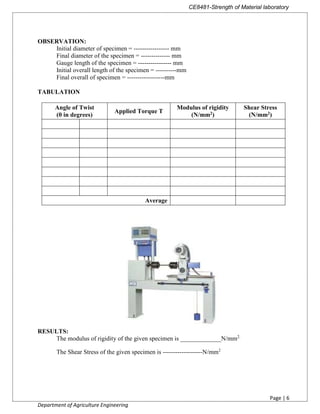 CE8481-Strength of Material laboratory
Page | 6
Department of Agriculture Engineering
OBSERVATION:
Initial diameter of specimen = ----------------- mm
Final diameter of the specimen = -------------- mm
Gauge length of the specimen = ---------------- mm
Initial overall length of the specimen = ----------mm
Final overall of specimen = ------------------mm
TABULATION
Angle of Twist
(θ in degrees)
Applied Torque T
Modulus of rigidity
(N/mm2)
Shear Stress
(N/mm2)
Average
RESULTS:
The modulus of rigidity of the given specimen is _____________N/mm2.
The Shear Stress of the given specimen is -------------------N/mm2
 