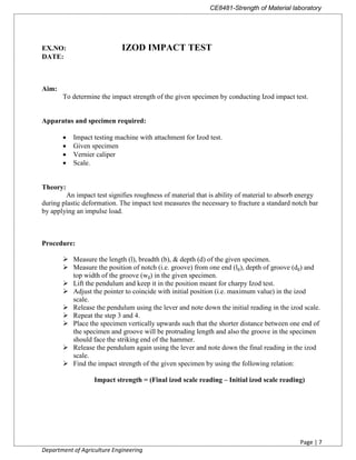 CE8481-Strength of Material laboratory
Page | 7
Department of Agriculture Engineering
EX.NO: IZOD IMPACT TEST
DATE:
Aim:
To determine the impact strength of the given specimen by conducting Izod impact test.
Apparatus and specimen required:
 Impact testing machine with attachment for Izod test.
 Given specimen
 Vernier caliper
 Scale.
Theory:
An impact test signifies roughness of material that is ability of material to absorb energy
during plastic deformation. The impact test measures the necessary to fracture a standard notch bar
by applying an impulse load.
Procedure:
 Measure the length (l), breadth (b), & depth (d) of the given specimen.
 Measure the position of notch (i.e. groove) from one end (lg), depth of groove (dg) and
top width of the groove (wg) in the given specimen.
 Lift the pendulum and keep it in the position meant for charpy Izod test.
 Adjust the pointer to coincide with initial position (i.e. maximum value) in the izod
scale.
 Release the pendulum using the lever and note down the initial reading in the izod scale.
 Repeat the step 3 and 4.
 Place the specimen vertically upwards such that the shorter distance between one end of
the specimen and groove will be protruding length and also the groove in the specimen
should face the striking end of the hammer.
 Release the pendulum again using the lever and note down the final reading in the izod
scale.
 Find the impact strength of the given specimen by using the following relation:
Impact strength = (Final izod scale reading – Initial izod scale reading)
 