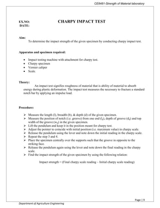 CE8481-Strength of Material laboratory
Page | 9
Department of Agriculture Engineering
EX.NO: CHARPY IMPACT TEST
DATE:
Aim:
To determine the impact strength of the given specimen by conducting charpy impact test.
Apparatus and specimen required:
 Impact testing machine with attachment for charpy test.
 Charpy specimen
 Vernier caliper
 Scale.
Theory:
An impact test signifies roughness of material that is ability of material to absorb
energy during plastic deformation. The impact test measures the necessary to fracture a standard
notch bar by applying an impulse load.
Procedure:
 Measure the length (l), breadth (b), & depth (d) of the given specimen.
 Measure the position of notch (i.e. groove) from one end (lg), depth of groove (dg) and top
width of the groove (wg) in the given specimen.
 Lift the pendulum and keep it in the position meant for charpy test.
 Adjust the pointer to coincide with initial position (i.e. maximum value) in charpy scale.
 Release the pendulum using the lever and note down the initial reading in the charpy scale.
 Repeat the step 3 and 4.
 Place the specimen centrally over the supports such that the groove in opposite to the
striking face.
 Release the pendulum again using the lever and note down the final reading in the charpy
scale.
 Find the impact strength of the given specimen by using the following relation:
Impact strength = (Final charpy scale reading – Initial charpy scale reading)
 
