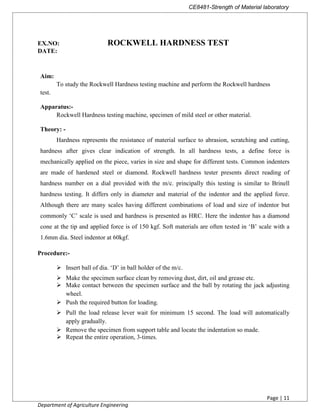 CE8481-Strength of Material laboratory
Page | 11
Department of Agriculture Engineering
EX.NO: ROCKWELL HARDNESS TEST
DATE:
Aim:
To study the Rockwell Hardness testing machine and perform the Rockwell hardness
test.
Apparatus:-
Rockwell Hardness testing machine, specimen of mild steel or other material.
Theory: -
Hardness represents the resistance of material surface to abrasion, scratching and cutting,
hardness after gives clear indication of strength. In all hardness tests, a define force is
mechanically applied on the piece, varies in size and shape for different tests. Common indenters
are made of hardened steel or diamond. Rockwell hardness tester presents direct reading of
hardness number on a dial provided with the m/c. principally this testing is similar to Brinell
hardness testing. It differs only in diameter and material of the indentor and the applied force.
Although there are many scales having different combinations of load and size of indentor but
commonly ‘C’ scale is used and hardness is presented as HRC. Here the indentor has a diamond
cone at the tip and applied force is of 150 kgf. Soft materials are often tested in ‘B’ scale with a
1.6mm dia. Steel indentor at 60kgf.
Procedure:-
 Insert ball of dia. ‘D’ in ball holder of the m/c.
 Make the specimen surface clean by removing dust, dirt, oil and grease etc.
 Make contact between the specimen surface and the ball by rotating the jack adjusting
wheel.
 Push the required button for loading.
 Pull the load release lever wait for minimum 15 second. The load will automatically
apply gradually.
 Remove the specimen from support table and locate the indentation so made.
 Repeat the entire operation, 3-times.
 