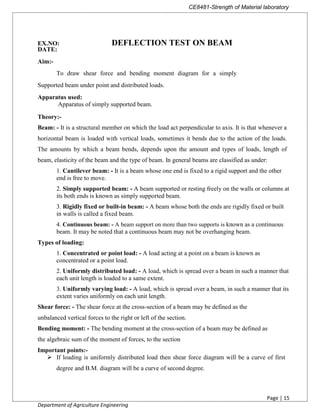 CE8481-Strength of Material laboratory
Page | 15
Department of Agriculture Engineering
EX.NO: DEFLECTION TEST ON BEAM
DATE:
Aim:-
To draw shear force and bending moment diagram for a simply
Supported beam under point and distributed loads.
Apparatus used:
Apparatus of simply supported beam.
Theory:-
Beam: - It is a structural member on which the load act perpendicular to axis. It is that whenever a
horizontal beam is loaded with vertical loads, sometimes it bends due to the action of the loads.
The amounts by which a beam bends, depends upon the amount and types of loads, length of
beam, elasticity of the beam and the type of beam. In general beams are classified as under:
1. Cantilever beam: - It is a beam whose one end is fixed to a rigid support and the other
end is free to move.
2. Simply supported beam: - A beam supported or resting freely on the walls or columns at
its both ends is known as simply supported beam.
3. Rigidly fixed or built-in beam: - A beam whose both the ends are rigidly fixed or built
in walls is called a fixed beam.
4. Continuous beam: - A beam support on more than two supports is known as a continuous
beam. It may be noted that a continuous beam may not be overhanging beam.
Types of loading:
1. Concentrated or point load: - A load acting at a point on a beam is known as
concentrated or a point load.
2. Uniformly distributed load: - A load, which is spread over a beam in such a manner that
each unit length is loaded to a same extent.
3. Uniformly varying load: - A load, which is spread over a beam, in such a manner that its
extent varies uniformly on each unit length.
Shear force: - The shear force at the cross-section of a beam may be defined as the
unbalanced vertical forces to the right or left of the section.
Bending moment: - The bending moment at the cross-section of a beam may be defined as
the algebraic sum of the moment of forces, to the section
Important points:-
 If loading is uniformly distributed load then shear force diagram will be a curve of first
degree and B.M. diagram will be a curve of second degree.
 
