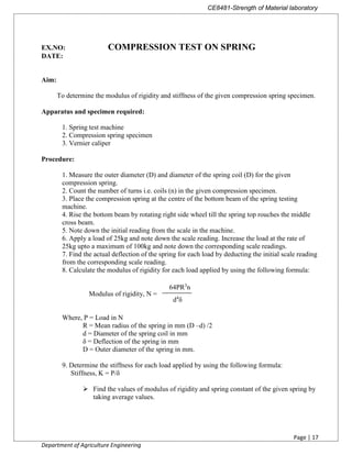 CE8481-Strength of Material laboratory
Page | 17
Department of Agriculture Engineering
EX.NO: COMPRESSION TEST ON SPRING
DATE:
Aim:
To determine the modulus of rigidity and stiffness of the given compression spring specimen.
Apparatus and specimen required:
1. Spring test machine
2. Compression spring specimen
3. Vernier caliper
Procedure:
1. Measure the outer diameter (D) and diameter of the spring coil (D) for the given
compression spring.
2. Count the number of turns i.e. coils (n) in the given compression specimen.
3. Place the compression spring at the centre of the bottom beam of the spring testing
machine.
4. Rise the bottom beam by rotating right side wheel till the spring top rouches the middle
cross beam.
5. Note down the initial reading from the scale in the machine.
6. Apply a load of 25kg and note down the scale reading. Increase the load at the rate of
25kg upto a maximum of 100kg and note down the corresponding scale readings.
7. Find the actual deflection of the spring for each load by deducting the initial scale reading
from the corresponding scale reading.
8. Calculate the modulus of rigidity for each load applied by using the following formula:
Modulus of rigidity, N =
Where, P = Load in N
R = Mean radius of the spring in mm (D –d) /2
d = Diameter of the spring coil in mm
δ = Deflection of the spring in mm
D = Outer diameter of the spring in mm.
9. Determine the stiffness for each load applied by using the following formula:
Stiffness, K = P/δ
 Find the values of modulus of rigidity and spring constant of the given spring by
taking average values.
64PR3
n
d4
δ
 
