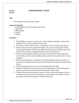 CE8481-Strength of Material laboratory
Page | 19
Department of Agriculture Engineering
EX.NO: CONSISTENCY TEST
DATE:
Aim:
To the standard consistency of the cement
Apparatus Required
1. Vicat apparatus with 10mm plunger and mould
2. Stop watch
3. Measuring jar
4. Trowel
5. Balance
Procedure:
1. Weigh 400gms of cement on a large non – porous platform and make it a heap with a
depression in the centre to hold the mixing water.
2. The amount of water added to make a cement paste is 25% of weight of dry cement.
3. Mix the cement and water together thoroughly. The process of mixing shall include
kneading and threading. The total time elapsed from the moment of adding water to the
moment when mixing is completed shall not be less than four minutes.
4. Fill the mould completely with the cement paste and strike off the surplus paste and
level with the top of the mould. Slightly tap the mould with the content to drive out any
trapped air.
5. Keep the mould under the vicat plunger such that the plunger touches the surfaces of
cement paste and support the moving rod by the plunger of the dash pot and then release
the rod.
6. After the plunger has come to rest, note the reading against the index.
7. Repeat the experiment with trial paste varying the percentage of water till the plunger
comes to rest between 5mm and 7mm from the bottom of the mould.
8. Tabulate observations and report the amount of water to permit the plunger to come to
rest between 5mm and 7mm from the bottom as a percentage of dry weight of cement
and express this as the percentage for standard consistency.
 
