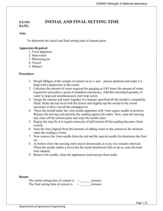 CE8481-Strength of Material laboratory
Page | 21
Department of Agriculture Engineering
EX.NO: INITIAL AND FINAL SETTING TIME
DATE:
Aim:
To determine the initial and final setting time of cement paste.
Apparatus Required
1. Vicat apparatus
2. Stop watch
3. Measuring jar
4. Trowel
5. Balance
Procedure:
1. Weigh 400gms of the sample of cement on to a non – porous platform and make it a
heap with a depression in the centre
2. Calculate the amount of water required for gauging as 0.85 times the amount of water
required to procedure a paste of standard consistency. Add this calculated quantity of
water to heap and simultaneously start stop watch.
3. Gauge the cement and water together in a manner specified till the mould is completely
filled. Strike the top level with the trowel and slightly tap the mould to the extent
necessary to drive out all the entrapped air.
4. Place the mould under the vicat needle apparatus with 1mm square needle in position.
Release the moving rod and note the reading against the index. Now, raise the moving
rod, clear off the cement paste and wipe the needle clear.
5. Repeat the step No.4 at regular intervals of half minute till the reading becomes 5mm
exactly.
6. Note the time elapsed from the moment of adding water to dry cement to the moment
when the reading is 5mm.
7. Now remove the 1mm needle from the rod and the special needle for determine the final
set.
8. As before allow the moving rod to travel downwards at every two minutes intervals.
When the needle makes a move but the metal attachment fails to do so, note the total
time elapsed.
9. Remove the needle, clean the appliances used and put them aside.
Result:
The initial setting time of cement is = _______minutes
The final setting time of cement is = _______minutes
 