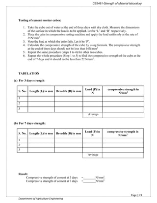 CE8481-Strength of Material laboratory
Page | 23
Department of Agriculture Engineering
Testing of cement mortar cubes:
1. Take the cube out of water at the end of three days with dry cloth. Measure the dimensions
of the surface in which the load is to be applied. Let be ‘L’ and ‘B’ respectively.
2. Place the cube in compressive testing machine and apply the load uniformly at the rate of
35N/mm2
.
3. Note the load at which the cube fails. Let it be ‘P’.
4. Calculate the compressive strength of the cube by using formula. The compressive strength
at the end of three days should not be less than 16N/mm2
5. Repeat the same procedure (steps 1 to 4) for other two cubes.
6. Repeat the whole procedure (Step 1 to 5) to find the compressive strength of the cube at the
end of 7 days and it should not be less than 22 N/mm2
.
TABULATION
(a) For 3 days strength:
S. No. Length (L) in mm Breadth (B) in mm
Load (P) in
N
compressive strength in
N/mm2
1
2
3
Average
(b) For 7 days strength:
S. No. Length (L) in mm Breadth (B) in mm
Load (P) in
N
compressive strength in
N/mm2
1
2
3
Average
Result:
Compressive strength of cement at 3 days =________N/mm2
.
Compressive strength of cement at 7 days =________N/mm2
 