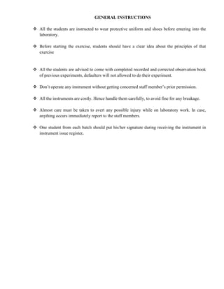 GENERAL INSTRUCTIONS
 All the students are instructed to wear protective uniform and shoes before entering into the
laboratory.
 Before starting the exercise, students should have a clear idea about the principles of that
exercise
 All the students are advised to come with completed recorded and corrected observation book
of previous experiments, defaulters will not allowed to do their experiment.
 Don’t operate any instrument without getting concerned staff member’s prior permission.
 All the instruments are costly. Hence handle them carefully, to avoid fine for any breakage.
 Almost care must be taken to avert any possible injury while on laboratory work. In case,
anything occurs immediately report to the staff members.
 One student from each batch should put his/her signature during receiving the instrument in
instrument issue register.
 