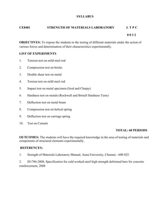 SYLLABUS
components of structural elements experimentally.
REFERENCES:
1. Strength of Materials Laboratory Manual, Anna University, Chennai - 600 025.
2. IS1786-2008, Specification for cold worked steel high strength deformed bars for concrete
reinforcement, 2008
CE8481 STRENGTH OF MATERIALS LABORATORY L T P C
0 0 3 2
OBJECTIVES: To expose the students to the testing of different materials under the action of
various forces and determination of their characteristics experimentally.
LIST OF EXPERIMENTS
1. Tension test on mild steel rod
2. Compression test on bricks
3. Double shear test on metal
4. Torsion test on mild steel rod
5. Impact test on metal specimen (Izod and Charpy)
6. Hardness test on metals (Rockwell and Brinell Hardness Tests)
7. Deflection test on metal beam
8. Compression test on helical spring
9. Deflection test on carriage spring
10. Test on Cement
TOTAL: 60 PERIODS
OUTCOMES: The students will have the required knowledge in the area of testing of materials and
 