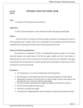 CE8481-Strength of Material laboratory
Page | 1
Department of Agriculture Engineering
EX.NO: TENSILE TEST ON STEEL BAR
DATE:
Aim:-
To study the UTM and perform the tensile test.
Apparatus:-
A UTM, mild steel specimen, vernier caliper/micrometer, dial gauge & graph paper.
Theory:-
In this test ends of a test piece are fixed into grips connected to a straining device and to a
load measuring device. Usually a tension test is conducted at room temperature and the tensile load
is applied slowly. During this test either round or flat specimen may be used.
About of UTM & its specifications:-
The tensile test is conducted on UTM. It is hydraulically operates a pump, oil in oil sump,
load dial indicator and central buttons. The left has upper, middle and lower cross heads i.e;
specimen grips (or jaws). Idle cross head can be moved up and down for adjustment. The pipes
connecting the lift and right parts are oil pipes through which the pumped oil under pressure flows
on left parts to more the cross-heads.
Procedure:-
 The load pointer is set at zero by adjusting the initial setting knob.
 The dial gauge is fixed and the specimen for measuring elongation of small amounts.
 Measuring the diameter of the test piece by vernier caliper at least at three places and
determine the mean value also mark the gauge length.
 Now the specimen is gripped between upper and middle cross head jaws of the m/c.
 Set the automatic graph recording system.
 Start the m/c and take the reading.
 The specimen is loaded gradually and the elongation is noted until the specimen breaks.
 