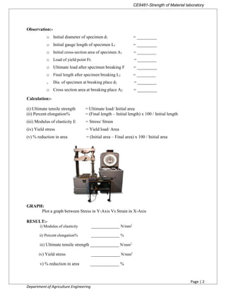 CE8481-Strength of Material laboratory
Page | 2
Department of Agriculture Engineering
Observation:-
o Initial diameter of specimen d1 = _________
o Initial gauge length of specimen L1 = _________
o Initial cross-section area of specimen A1 = _________
o Load of yield point Ft. = _________
o Ultimate load after specimen breaking F = _________
o Final length after specimen breaking L2 = _________
o Dia. of specimen at breaking place d2 = _________
o Cross section area at breaking place A2 = _________
Calculation:-
(i) Ultimate tensile strength = Ultimate load/ Initial area
(ii) Percent elongation% = (Final length – Initial length) x 100 / Initial length
(iii) Modulus of elasticity E = Stress/ Strain
(iv) Yield stress = Yield load/ Area
(v) % reduction in area = (Initial area – Final area) x 100 / Initial area
GRAPH:
Plot a graph between Stress in Y-Axis Vs Strain in X-Axis
RESULT:-
i) Modulus of elasticity ______________ N/mm2
ii) Percent elongation% ______________ %
iii) Ultimate tensile strength _____________ N/mm2
iv) Yield stress _____________ N/mm2
v) % reduction in area _____________ %
 