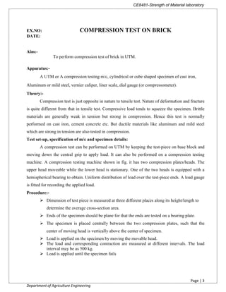 CE8481-Strength of Material laboratory
Page | 3
Department of Agriculture Engineering
DATE:
Aim:-
Apparatus:-
A UTM or A compression testing m/c, cylindrical or cube shaped specimen of cast iron,
Aluminum or mild steel, vernier caliper, liner scale, dial gauge (or compressometer).
Theory:-
Compression test is just opposite in nature to tensile test. Nature of deformation and fracture
is quite different from that in tensile test. Compressive load tends to squeeze the specimen. Brittle
materials are generally weak in tension but strong in compression. Hence this test is normally
performed on cast iron, cement concrete etc. But ductile materials like aluminum and mild steel
which are strong in tension are also tested in compression.
Test set-up, specification of m/c and specimen details:
A compression test can be performed on UTM by keeping the test-piece on base block and
moving down the central grip to apply load. It can also be performed on a compression testing
machine. A compression testing machine shown in fig. it has two compression plates/heads. The
upper head moveable while the lower head is stationary. One of the two heads is equipped with a
hemispherical bearing to obtain. Uniform distribution of load over the test-piece ends. A load gauge
is fitted for recording the applied load.
Procedure:-
 Dimension of test piece is measured at three different places along its height/length to
determine the average cross-section area.
 Ends of the specimen should be plane for that the ends are tested on a bearing plate.
 The specimen is placed centrally between the two compression plates, such that the
center of moving head is vertically above the center of specimen.
 Load is applied on the specimen by moving the movable head.
 The load and corresponding contraction are measured at different intervals. The load
interval may be as 500 kg.
 Load is applied until the specimen fails
EX.NO: COMPRESSION TEST ON BRICK
To perform compression test of brick in UTM.
 