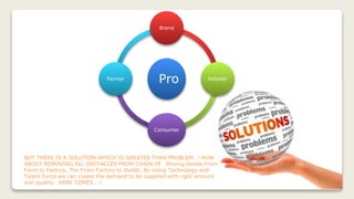 BUT THERE IS A SOLUTION WHICH IS GREATER THAN PROBLEM…! HOW
ABOUT REMOVING ALL OBSTACLES FROM CHAIN Of Moving Goods From
Farm to Factory, The From Factory to Outlet, By Using Technology and
Talent Force we can create the demand to be supplied with right amount
and quality. HERE COMES….!
Pro
Brand
Retailer
Consumer
Farmer
 
