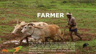 FARMER
India is the home of 300 Million Farmers with 80% living
in village and main pillar of Indian Economy, we treat
Farmer as our life giver, but if you ask who is in worst
condition then farmers comes first, there is no
revolution found in recent decade which could benefitted
directly to farmers.
 