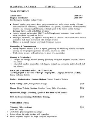 M A R Y J O E T A V A R E S 416-357-4563 PAGE 2
WORK EXPERIENCE
Administrator 2008-2014
Program Coordinator 2000-2007
First Portuguese Canadian Cultural Centre
 Ensured ongoing program excellence, program evaluations, and consistent quality of finance
and administration, fundraising, communications, and systems; recommended and implemented
timelines and resources needed to achieve strategic goals to the Seniors Centre, Heritage
Language School, Adult and children programs
 Actively engaged and energized FPCCC staff (26 employees), volunteers, board members,
event committees, sponsors and funders
 Developed, maintained, and supported a strong Board of Directors: served as ex-officio of each
committee, built board involvement with strategic direction
 Effectively evaluated program components to measure success
Fundraising & Communications
 Greatly expanded revenue by 50% in 8 years, generating and fundraising activities to support
existing and new program operations for seniors, children and adults
 Used external presence and relationships to garner new opportunities
Planning & New Business
 Designed the strategic business planning process by adding new programs for adults, children
and seniors
 Established excellent relationships with funders, political and community leaders, board, staff
and volunteers
EDUCATION/PROFESSIONAL DEVELOPMENT
Teaching English as a Second or Foreign Language/ESL Language Instructor (TOEFL)
Emery Collegiate Institute
Business Administration - Honours Diploma, Toronto School of Business
Grant Writing Course, George Brown College 2014
Human Rights Training Seminar, Canadian Human Rights Commission 2014
QuickBooks, Simply Accounting, Quadrant HR HRIS Payroll Courses
First Aid Course including Defibrillator training, 2013
VOLUNTEER WORK
Volunteer Office Assistant 2015
Skills for Change
 Greet clients, prepare registration packages
 Register clients for intake meetings with counsellors
 Answer telephone, register and assign computer lab passwords
 