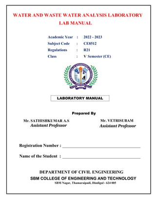 LABORATORY MANUAL
Mr. SATHISHKUMAR A.S Mr. VETRISUBAM
Prepared By
WATER AND WASTE WATER ANALYSIS LABORATORY
LAB MANUAL
Academic Year : 2022 - 2023
Subject Code : CE8512
Regulations : R21
Class : V Semester (CE)
DEPARTMENT OF CIVIL ENGINEERING
SBM COLLEGE OF ENGINEERING AND TECHNOLOGY
SBM Nagar, Thamaraipadi, Dindigul - 624 005
Registration Number : ____________________________________
Name of the Student : ____________________________________
Assistant Professor Assistant Professor
 