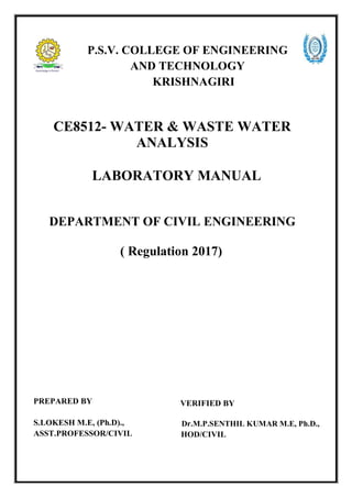 P.S.V. COLLEGE OF ENGINEERING
AND TECHNOLOGY
KRISHNAGIRI
CE8512- WATER & WASTE WATER
ANALYSIS
LABORATORY MANUAL
DEPARTMENT OF CIVIL ENGINEERING
( Regulation 2017)
PREPARED BY
S.LOKESH M.E, (Ph.D).,
ASST.PROFESSOR/CIVIL
VERIFIED BY
Dr.M.P.SENTHIL KUMAR M.E, Ph.D.,
HOD/CIVIL
 