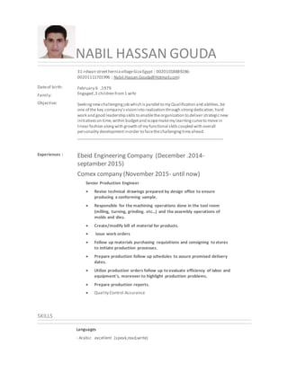 NABIL HASSAN GOUDA
Dateof birth:
Family:
Objective:
31-rdwan streetherniavillageGizaEgypt | 00201018889286-
00201111701996 | Nabil.Hassan.Gouda@Hotmail.comi
February 6 ,1979
Engaged ,3 children from1 wife
Seekingnewchallengingjob which isparallel to my Qualification and abilities,be
one of the key company'svisioninto realization through strongdedication,hard
work and good leadership skills to enabletheorganization to deliver strategicnew
initiativeson time,within budgetand scopemakemy learningcurveto movein
linearfashion alongwith growth of my functional skills coupled with overall
personality developmentinorder to facethechallengingtimeahead.
__________________________________________________________________
Experiences : Ebeid Engineering Company (December .2014-
septamber 2015)
Comex company (November 2015- until now)
Senior Production Engineer
 Revise technical drawings prepared by design office to ensure
producing a conforming sample.
 Responsible for the machining operations done in the tool room
(milling, turning, grinding. etc...) and the assembly operations of
molds and dies.
 Create/modify bill of material for products.
 issue work orders
 Follow up materials purchasing requisitions and consigning to stores
to initiate production processes.
 Prepare production follow up schedules to assure promised delivery
dates.
 Utilize production orders follow up to evaluate efficiency of labor and
equipment's, moreover to highlight production problems.
 Prepare production reports.
 Quality Control Assurance
SKILLS
Languages
· Arabic excellent (speak,read,write)
 