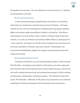 10
locating planes for a given part. The z-axis dimensions are commonly shown as z/2, reflecting
user-inserted planes of symmetry.
STL File & Part Prototyping
In order to print part prototypes using RP machines (also referred to as 3D printers),
CAD models were translated into a neutral file format used by all 3D printers. This format,
called the STL file, converts a CAD image into a tessellated model using polygons and points.
Highly curved surfaces employ many polygons, resulting in very large files. These files are
sliced along the z-axis by the software, which is resident on 3D printers based on their native
resolution. As a result, any 3D object may be printed in additive fashion, by stacking layers of
x- and y- point data. In this phase, the CAD files of the test specimens were converted into the
STL format, and printed on 3D printers using various materials. Printed artefacts were
removed from the build platform, stripped of any supports, and cleaned using solvents and a
waterjet (when needed).
Part Scanning & Sketch Extraction
The objective of this phase was to scan the printed, physical objects, in order to develop
3D CAD models. Laser digitizers (also referred to as 3D scanners), were used to capture data
points from these objects and develop dense point clouds for further processing. Software tools
were used to condition these point clouds, and reconstruct the part design in CAD by extracting
key datum points, reference planes, and reference geometry. This information can be used to
recreate 3D CAD models. Additionally, for RE purposes, key measurements were evaluated by
comparing the CAD design measurements with the 3D printed outcome measurements.
 