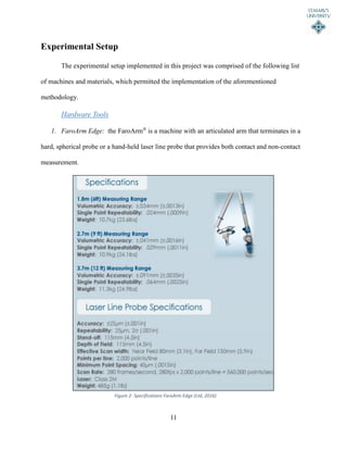 11
Experimental Setup
The experimental setup implemented in this project was comprised of the following list
of machines and materials, which permitted the implementation of the aforementioned
methodology.
Hardware Tools
1. FaroArm Edge: the FaroArm®
is a machine with an articulated arm that terminates in a
hard, spherical probe or a hand-held laser line probe that provides both contact and non-contact
measurement.
Figure 2- Specifications FaroArm Edge (Ltd, 2016)
 