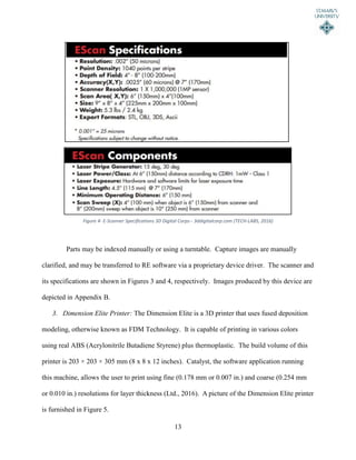 13
Parts may be indexed manually or using a turntable. Capture images are manually
clarified, and may be transferred to RE software via a proprietary device driver. The scanner and
its specifications are shown in Figures 3 and 4, respectively. Images produced by this device are
depicted in Appendix B.
3. Dimension Elite Printer: The Dimension Elite is a 3D printer that uses fused deposition
modeling, otherwise known as FDM Technology. It is capable of printing in various colors
using real ABS (Acrylonitrile Butadiene Styrene) plus thermoplastic. The build volume of this
printer is 203 × 203 × 305 mm (8 x 8 x 12 inches). Catalyst, the software application running
this machine, allows the user to print using fine (0.178 mm or 0.007 in.) and coarse (0.254 mm
or 0.010 in.) resolutions for layer thickness (Ltd., 2016). A picture of the Dimension Elite printer
is furnished in Figure 5.
Figure 4- E-Scanner Specifications 3D Digital Corps-- 3ddigitalcorp.com (TECH-LABS, 2016)
 