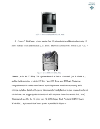 14
4. Connex2: The Connex printer was the first 3D printer in the world to simultaneously 3D
prints multiple colors and materials (Ltd., 2016). The build volume of this printer is 255 × 252 ×
200 mm (10.0 x 9.9 x 7.9 in.). The layer thickness is as fine as 16 microns (µm or 0.0006 in.),
and the build resolution is x-axis: 600 dpi; y-axis: 600 dpi; z-axis: 1600 dpi. Numerous
composite materials can be manufactured by mixing the raw materials concurrently while
printing, including digital ABS, rubber-like materials, blended colors in rigid opaque, translucent
colored tints, and polypropylene-like materials with improved thermal resistance (Ltd., 2016).
The materials used for the 3D prints were FL X980 (Tango Black Plus) and RGD835 (Vero
White Plus). A picture of the Connex printer is provided in Figure 6.
Figure 6-Connex2 3Dprinter (Ltd., 2016)
Figure 5 - Dimension Elite 3D Printer (Ltd., 2016)
 