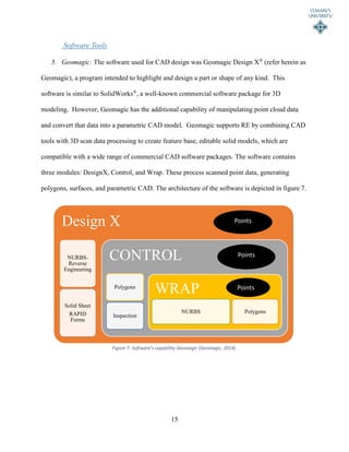 15
Software Tools
5. Geomagic: The software used for CAD design was Geomagic Design X®
(refer herein as
Geomagic), a program intended to highlight and design a part or shape of any kind. This
software is similar to SolidWorks®
, a well-known commercial software package for 3D
modeling. However, Geomagic has the additional capability of manipulating point cloud data
and convert that data into a parametric CAD model. Geomagic supports RE by combining CAD
tools with 3D scan data processing to create feature base, editable solid models, which are
compatible with a wide range of commercial CAD software packages. The software contains
three modules: DesignX, Control, and Wrap. These process scanned point data, generating
polygons, surfaces, and parametric CAD. The architecture of the software is depicted in figure 7.
Figure 7- Software’s capability Geomagic (Geomagic, 2014).
Design X
NURBS-
Reverse
Engineering
Solid Sheet
RAPID
Forms
CONTROL
Polygons
Inspection
WRAP
NURBS Polygons
Points
Points
Points
 