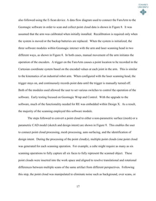 17
also followed using the E-Scan device. A data flow diagram used to connect the FaroArm to the
Geomagic software in order to scan and collect point cloud data is shown in Figure 8. It was
assumed that the arm was calibrated when initially installed. Recalibration is required only when
the system is moved or the backup batteries are replaced. When the system is initialized, the
three software modules within Geomagic interact with the arm and laser scanning head in two
different ways, as shown in Figure 8. In both cases, manual movement of the arm initiates the
operation of the encoders. A trigger on the FaroArm causes a point location to be recorded in the
Cartesian coordinate system based on the encoded values at each joint in the arm. This is similar
to the kinematics of an industrial robot arm. When configured with the laser scanning head, the
trigger stays on, and continuously records point data until the trigger is manually turned off.
Both of the modules used allowed the user to set various switches to control the operation of the
software. Early testing focused on Geomagic Wrap and Control. With the upgrade to the
software, much of the functionality needed for RE was embedded within Design X. As a result,
the majority of the scanning employed this software module.
The steps followed to convert a point cloud to either a non-parametric surface (mesh) or a
parametric CAD model (sketch and design intent) are shown in Figure 9. This enables the user
to connect point cloud processing, mesh processing, auto surfacing, and the identification of
design intent. During the processing of the point cloud(s), multiple point clouds (one point cloud
was generated for each scanning operation. For example, a cube might require as many as six
scanning operations to fully capture all six faces to fully represent the scanned object. These
point clouds were inserted into the work space and aligned to resolve translational and rotational
differences between multiple scans of the same artifact from different perspectives. Following
this step, the point cloud was manipulated to eliminate noise such as background, over scans, or
 