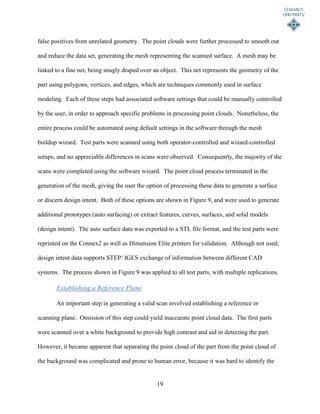 19
false positives from unrelated geometry. The point clouds were further processed to smooth out
and reduce the data set, generating the mesh representing the scanned surface. A mesh may be
linked to a fine net, being snugly draped over an object. This net represents the geometry of the
part using polygons, vertices, and edges, which are techniques commonly used in surface
modeling. Each of these steps had associated software settings that could be manually controlled
by the user, in order to approach specific problems in processing point clouds. Nonetheless, the
entire process could be automated using default settings in the software through the mesh
buildup wizard. Test parts were scanned using both operator-controlled and wizard-controlled
setups, and no appreciable differences in scans were observed. Consequently, the majority of the
scans were completed using the software wizard. The point cloud process terminated in the
generation of the mesh, giving the user the option of processing these data to generate a surface
or discern design intent. Both of these options are shown in Figure 9, and were used to generate
additional prototypes (auto surfacing) or extract features, curves, surfaces, and solid models
(design intent). The auto surface data was exported to a STL file format, and the test parts were
reprinted on the Connex2 as well as Dimension Elite printers for validation. Although not used,
design intent data supports STEP/ IGES exchange of information between different CAD
systems. The process shown in Figure 9 was applied to all test parts, with multiple replications.
Establishing a Reference Plane
An important step in generating a valid scan involved establishing a reference or
scanning plane. Omission of this step could yield inaccurate point cloud data. The first parts
were scanned over a white background to provide high contrast and aid in detecting the part.
However, it became apparent that separating the point cloud of the part from the point cloud of
the background was complicated and prone to human error, because it was hard to identify the
 