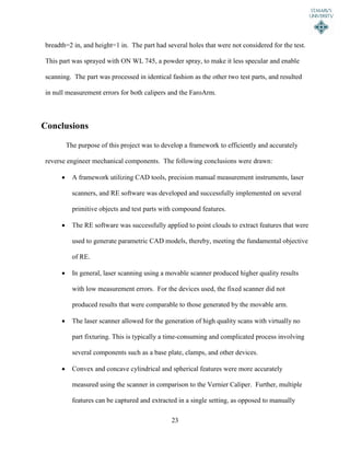 23
breadth=2 in, and height=1 in. The part had several holes that were not considered for the test.
This part was sprayed with ON WL 745, a powder spray, to make it less specular and enable
scanning. The part was processed in identical fashion as the other two test parts, and resulted
in null measurement errors for both calipers and the FaroArm.
Conclusions
The purpose of this project was to develop a framework to efficiently and accurately
reverse engineer mechanical components. The following conclusions were drawn:
 A framework utilizing CAD tools, precision manual measurement instruments, laser
scanners, and RE software was developed and successfully implemented on several
primitive objects and test parts with compound features.
 The RE software was successfully applied to point clouds to extract features that were
used to generate parametric CAD models, thereby, meeting the fundamental objective
of RE.
 In general, laser scanning using a movable scanner produced higher quality results
with low measurement errors. For the devices used, the fixed scanner did not
produced results that were comparable to those generated by the movable arm.
 The laser scanner allowed for the generation of high quality scans with virtually no
part fixturing. This is typically a time-consuming and complicated process involving
several components such as a base plate, clamps, and other devices.
 Convex and concave cylindrical and spherical features were more accurately
measured using the scanner in comparison to the Vernier Caliper. Further, multiple
features can be captured and extracted in a single setting, as opposed to manually
 