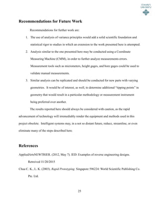 25
Recommendations for Future Work
Recommendations for further work are:
1. The use of analysis of variance principles would add a solid scientific foundation and
statistical rigor to studies in which an extension to the work presented here is attempted.
2. Analysis similar to the one presented here may be conducted using a Coordinate
Measuring Machine (CMM), in order to further analyze measurements errors.
Measurement tools such as micrometers, height gages, and bore gages could be used to
validate manual measurements.
3. Similar analysis can be replicated and should be conducted for new parts with varying
geometries. It would be of interest, as well, to determine additional “tipping points” in
geometry that would result in a particular methodology or measurement instrument
being preferred over another.
The results reported here should always be considered with caution, as the rapid
advancement of technology will irremediably render the equipment and methods used in this
project obsolete. Intelligent systems may, in a not so distant future, reduce, streamline, or even
eliminate many of the steps described here.
References
AppliedArtsNEWTRIER. (2012, May 7). IED: Examples of reverse engineering designs.
Retreived 11/20/2015
Chua C. K., L. K. (2003). Rapid Prototyping. Singapore 596224: World Scientific Publishing Co.
Pte. Ltd.
 