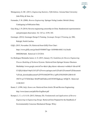 26
Montgomery, G. DC. (2011). Engineering Statistics, Fifth Edition. Arizona State University:
John Wiley & Sons, Inc.
Fernandes, V. R. (2008). Reverse Engineering. Springer-Verlag London: British Library
Cataloguing in Publication Data.
Gary King, J. P. (2014). Reverse-engineering censorship in China: Randomized experimentation
and participant observation. Vol. 345 no. 6199, 345.
Geomagic. (2014). Geomagic Design X Training. Geomagic Design X Training, (p. 200).
Raleigh, North Carolina.
Gliffy. (2015, November 29). Retrieved from Gliffy Flow Chart :
https://www.gliffy.com/go/html5/9540047?app=1b5094b0-6042-11e2-bcfd-
0800200c9a66. Retreived 11/25/2016
Ivo Rodrigues Montanha Junior, A. O. (2015, January 15). Guidelines for Reverse Engineering
Process Modeling of Technical Systems. Retrieved from Springer Science+Business
Mediahttp://www.google.com/url?sa=t&rct=j&q=&esrc=s&source=web&cd=1&ved=0C
CUQFjAA&url=http%3A%2F%2Fwww.springer.com%2Fcda%2Fcontent%2Fdocument
%2Fcda_downloaddocument%2F9781846289750-c1.pdf%3FSGWID%3D0-0-45-
396731-p173742663&ei=BAIPVdnFOeKxsAST4YHYDg&usg=AFQjCN. Retrevied
11/08/2015
Kaner, C. (1998, July). Kaner.com. Retrieved from Article 2B and Reverse Engineering:
http://www.kaner.com/pdfs/RevEngShort.pdf
Kemper, L. U. a.-S.-S.-R. (2015, February 20). Fundamentals and Applications of Reverse
Engineering in Engineering Design. Retrieved from Prepared for the Handbook of
Environmentally Conscious Mechanical Design, Wiley:
 