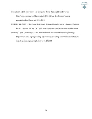 28
Schwartz, M. ( 2001, November 12). Computer World. Retrieved from How-To:
http://www.computerworld.com/article/2585652/app-development/reverse-
engineering.html Retreived 11/25/2015
TECH-LABS. (2016, 12 1). Escan 3D Scanner. Retrieved from Technical Laboratory Systems,
Inc 1113 Avenue B Katy, TX 77493: https://tech-labs.com/products/escan-3d-scanner
Thilmany, J. (2012, February). ASME. Retrieved from The Rise of Reverse Engineering:
https://www.asme.org/engineering-topics/articles/modeling-computational-methods/the-
rise-of-reverse-engineering Retreived 11/25/2015
 