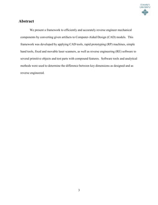 3
Abstract
We present a framework to efficiently and accurately reverse engineer mechanical
components by converting given artifacts to Computer-Aided Design (CAD) models. This
framework was developed by applying CAD tools, rapid prototyping (RP) machines, simple
hand tools, fixed and movable laser scanners, as well as reverse engineering (RE) software to
several primitive objects and test parts with compound features. Software tools and analytical
methods were used to determine the difference between key dimensions as designed and as
reverse engineered.
 