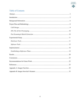 4
Table of Contents
Abstract........................................................................................................................................... 3
Introduction..................................................................................................................................... 5
Background Information................................................................................................................. 6
Project Plan and Methodology........................................................................................................ 8
CAD Design................................................................................................................................. 9
STL File & Part Prototyping..................................................................................................... 10
Part Scanning & Sketch Extraction .......................................................................................... 10
Experimental Setup....................................................................................................................... 11
Hardware Tools......................................................................................................................... 11
Software Tools........................................................................................................................... 15
Implementation ............................................................................................................................. 16
Establishing a Reference Plane................................................................................................. 19
Results........................................................................................................................................... 20
Conclusions................................................................................................................................... 23
Recommendations for Future Work.............................................................................................. 25
References..................................................................................................................................... 25
Appendix A: Images FaroArm...................................................................................................... 29
Appendix B: Images from the E-Scanner ..................................................................................... 33
 