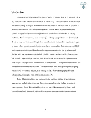 5
Introduction
Manufacturing, the production of goods or wares by manual labor or by machinery, is a
key economic driver for entities that depend on this activity. Therefore, optimization of design
and manufacturing techniques is essential, and currently used in instances such as to rebuild a
damaged machine or to fix a broken basic part on a vehicle. Many engineers restructure
systems using advanced manufacturing techniques, with the fundamental idea of solving
problems. Reverse engineering (RE) is one way of solving such problems, and it consists of
deconstructing a system, identifying broken or nonfunctional parts, and redesigning prototypes
to improve the system in general. In this research, we examined the field and process of RE, by
applying rapid prototyping (RP) and scanning techniques as a tool for the development of
discrete parts and components, particularly primitive geometric shapes, which functioned as
test artifacts. By scanning several test parts, we identified the variability in reproduction of
these shapes, which permitted the assessment of discrepancies. Through these calculations, the
errors in measurement were calculated. The measurement error when printing and designing
was analyzed by scanning the part, then creating an STL (STereoLithography) file, and
subsequently, printing the parts in three dimensions (3D).
Using different machines and components, the proposed method for experimental
accuracy was applied to the geometric shapes, in order to determine the best technique to
reverse engineer them. The methodology involved several known primitive shapes, and
comparisons of their scans to investigate both, absolute accuracy and acceptable tolerance.
 