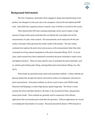 6
Background Information
The role of engineers, particularly those engaged in design and manufacturing of any
product, has changed over the years due to the emergence of powerful and sophisticated RP
tools. Such shifts have required extensive research, some of which is reviewed in this section.
Three-dimensional (3D) laser scanning technology can be used to acquire a large
amount of target surface point cloud data that can identify the exact depth and real life
measurements of a part, when scanned. The measurements can be analyzed with the auto
surface command, which generates the surface model of the product. The auto surface
command also registers the point errors and accuracy on the measurements faster than other
commands involving manual manipulation of the point cloud data (Meng, 2015). In recent
years, much research have been conducted to streamline the point cloud data to reduce errors
and tighten tolerances. There are many specific ways to streamline the point cloud data, such
as: uniform grid method, plane fitting, and algorithm point cloud analysis (Wang, Luo, Wu,
2015).
Point clouds are generated using contact and noncontact methods. Contact methods use
physical probes that navigate the interior and exterior surfaces of components with point-to-
point measurements. Noncontact methods use devices such as lasers and LIDAR (Light
Detection And Ranging), to collect high-density spatial image data. The former is more
accurate but slower and labor-intensive; the latter, is less accurate but faster, and generates
denser point clouds. These methods are generally used in conjunction with software
applications that can translate point cloud data into geometry. Software applications are crucial
in extending the functionality of a scanner. Research presented by Kaner (1998) focused on
 