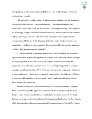 7
interoperability of software applications and identified areas in RE techniques where these
applications are essential.
RE is applied is to reduce product development costs, lead time, and idle time due to
system non-availability when a component has failed. CAD data can be obtained to
manufacture a replacement, when it is not available. According to Thilmany (2012), engineers
are increasingly using RE since hardware and software have become more affordable, thereby,
helping engineering companies (especially smaller ones) speed-up development and cut
production costs (Thilmany, 2012). Reducing the timeline for product development saves
money in the overall time-to-market scenario. The integration of RP and scanning techniques
provides a fresh way to achieve the goal of RE.
RP techniques allow for automatic construction of physical models, and are used to
significantly reduce the time for the product development cycle, improving the final quality of
the designed product. Before the advent of RP, computer numerical controlled (CNC)
equipment, or manual machines and tools, were used to create prototypes (either directly or
indirectly) using CAD data (Nasr, 2006). CNC and other machining processes are subtractive
in nature, and consist of the removal of material in order to achieve the final shape of the part.
In contrast, the RP operations models are usually built by adding material layers, until the
whole part has been constructed.
In order to have a good generic representation of the designed object for Computer-
Aided Manufacturing (CAM) applications, and especially for process planning, the overall
designed object description and its features need to be represented in a suitable, structured
database. An object consists of manufacturing features that can be classified into form features,
which decompose into either simple or compound/intersection features (Nasr, 2006). Features
 