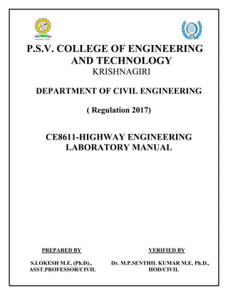 P.S.V. COLLEGE OF ENGINEERING
AND TECHNOLOGY
KRISHNAGIRI
DEPARTMENT OF CIVIL ENGINEERING
( Regulation 2017)
CE8611-HIGHWAY ENGINEERING
LABORATORY MANUAL
PREPARED BY VERIFIED BY
S.LOKESH M.E, (Ph.D)., Dr. M.P.SENTHIL KUMAR M.E, Ph.D.,
ASST.PROFESSOR/CIVIL HOD/CIVIL
 