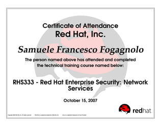 Certiﬁcate of Attendance
Red Hat, Inc.
Samuele Francesco Fogagnolo
The person named above has attended and completed
the technical training course named below:
RHS333 - Red Hat Enterprise Security: Network
Services
October 15, 2007
Copyright 2003 Red Hat, Inc. All rights reserved. Red Hat is a registered trademark of Red Hat, Inc. Linux is a registered trademark of Linus Torvalds.
 