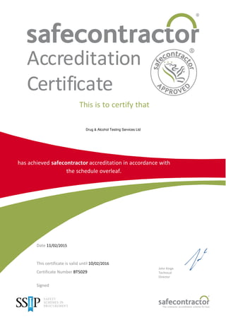 Accreditation
Certificate
This is to certify that
Drug & Alcohol Testing Services Ltd
has achieved safecontractor accreditation in accordance with
the schedule overleaf.
Date 11/02/2015
This certificate is valid until 10/02/2016
Certificate Number BT5029
Signed
John Kinge
Technical
Director
The contractor accreditation scheme for busi
 