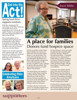 - 10 -
supporters
Luther Manor
On the second floor of the Luther
Manor Health Care Center, just
before the Truby Pavilion begins,
there is a very special place. It is
warm and welcoming to all who
pass through its threshold. It is a
place where families visiting loved
ones on the final phase of life’s
journey can gather to pray, recharge,
or just be with one another. This
special place is known as Luther
Manor’s Sacred Space.
The Sacred Space was created to
support Luther Manor residents
and their families during this
difficult time with not only a
physical location to gather, but
also access to the information and
expertise of the Luther Manor
Hospice staff and volunteers.
“Families who have had loved
ones in our Hospice program have
been so grateful to be able to use
the Sacred Space, which was made
possible through charitable gifts,”
said Mary Kanavas, Resource
Development Officer. “Charitable
giving is such a critical part of
Luther Manor’s ability to achieve
its mission. Without it, taking on
special projects that fall outside
of the operating budget—like the
Sacred Space—would be much
more difficult.”
Funding for the hospice-specific
space came from two sources: a
$40,000 grant from the Lutheran
Service for the Elderly Endowment
at the ELCA Foundation, awarded
to Luther Manor in the fall of 2013;
and a generous donation from
Terrace resident Joyce Stibbe.
So what drives a person to give?
A Harvard Business School study
showed that happier people give
more and giving makes people
Spring fund drive
supports residents
With May marking the 50th
anniversary of the Older Americans
Act of 1965, many of you
responded to our “Get into the Act”
appeal. Thanks to your generosity,
the Luther Manor Foundation was
able to raise $17,640.
Our annual appeals are an
important part of growing and
sustaining the Luther Manor
Foundation. It is through the
strength of the Foundation that we
are able to carry out our mission
every day at Luther Manor.
Thank you to all who responded
with a generous gift. Now, more
than ever, we need your continued
support. We appreciate your
generosity and commitment to
Luther Manor. g
Joyce Stibbe
A place for families
Donors fund hospice space
Celebrating Older
Americans
Act!
Get into the
 