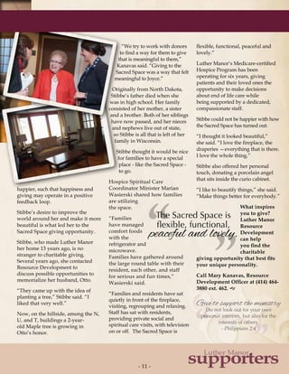 - 11 -- 11 -
supporters
Luther Manor ”“
The Sacred Space is
flexible, functional,
peaceful and lovely.
”“ Give to support the ministry
Do not look out for your own
personal interests, but also for the
interests of others.
- Philippians 2:4
happier, such that happiness and
giving may operate in a positive
feedback loop.
Stibbe’s desire to improve the
world around her and make it more
beautiful is what led her to the
Sacred Space giving opportunity.
Stibbe, who made Luther Manor
her home 13 years ago, is no
stranger to charitable giving.
Several years ago, she contacted
Resource Development to
discuss possible opportunities to
memorialize her husband, Otto.
“They came up with the idea of
planting a tree,” Stibbe said. “I
liked that very well.”
Now, on the hillside, among the N,
U, and T, buildings a 2-year-
old Maple tree is growing in
Otto’s honor.
“We try to work with donors
to find a way for them to give
that is meaningful to them,”
Kanavas said. “Giving to the
Sacred Space was a way that felt
meaningful to Joyce.”
Originally from North Dakota,
Stibbe’s father died when she
was in high school. Her family
consisted of her mother, a sister
and a brother. Both of her siblings
have now passed, and her nieces
and nephews live out of state,
so Stibbe is all that is left of her
family in Wisconsin.
Stibbe thought it would be nice
for families to have a special
place - like the Sacred Space -
to go.
Hospice Spiritual Care
Coordinator Minister Marian
Wasierski shared how families
are utilizing
the space.
“Families
have managed
comfort foods
with the
refrigerator and
microwave.
Families have gathered around
the large round table with their
resident, each other, and staff
for serious and fun times,”
Wasierski said.
“Families and residents have sat
quietly in front of the fireplace,
visiting, regrouping and relaxing.
Staff has sat with residents,
providing private social and
spiritual care visits, with television
on or off. The Sacred Space is
flexible, functional, peaceful and
lovely.”
Luther Manor’s Medicare-certified
Hospice Program has been
operating for six years, giving
patients and their loved ones the
opportunity to make decisions
about end of life care while
being supported by a dedicated,
compassionate staff.
Stibbe could not be happier with how
the Sacred Space has turned out.
“I thought it looked beautiful,”
she said. “I love the fireplace, the
draperies —everything that is there.
I love the whole thing.”
Stibbe also offered her personal
touch, donating a porcelain angel
that sits inside the curio cabinet.
“I like to beautify things,” she said.
“Make things better for everybody.”
What inspires
you to give?
Luther Manor
Resource
Development
can help
you find the
charitable
giving opportunity that best fits
your unique personality.
Call Mary Kanavas, Resource
Development Officer at (414) 464-
3880 ext. 462. g
 