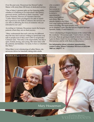 - 13 -
volunteers
Luther Manor
Over the past year, Houseman has blessed Luther
Manor with more than 220 hours of dedicated service.
“One of Mary’s greatest gifts are her listening skills,
whether it is listening to an individual’s life history,
personal stories, memories or their concerns,” said
Cheryl Schmitz, Director of Volunteer Services.
“Luther Manor feels privileged to be able to match
her experiences and skills to enhance the services we
can offer in affirming the lives of residents who are
entrusted to our care.”
According to Coleman, Houseman meets the hospice
patients where they are on their journey.
“Mary understands that each visit may be different
than the last, but is always willing to spend time and
talk to people even if they aren’t able to reciprocate,”
Coleman said. “Not only is she dependable, but she is
open, honest, loving, and caring. She takes time with
the patients and families. I’m lucky to have a volunteer
like Mary.”
When Mary is not volunteering at Luther Manor, she
serves as a driver for Interfaith, taking older adults
Mary Houseman
who wouldn’t
otherwise
have access to
transportation
to doctor’s
appointments,
stores, food pantries
and clinics. She also
attends classes at the Osher
Life Long Learning Institute and
enjoys traveling. She most recently went
on an Alaskan Cruise. She also has two English Springer
Spaniels, Hattie, 13 and Francis, 9.
“I love volunteering in hospice because of the contact with
the residents,” Houseman said. “I serve them and they
serve me. They are giving as much or more back to me as
I give to them. I feel it is my privilege to bear witness to
their journey and be with them on this journey.”
For information about volunteer opportunities,
contact Luther Manor Volunteer Services at (414) 464-
3880 ext. 600/577. g
Resident Arlayne Grottveit and volunteer Mary Houseman.
 