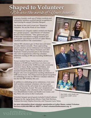 - 14 -
volunteers
Luther Manor
We are the work of Your handsWe are the work of Your hands
Shaped to VolunteerShaped to Volunteer
A group of people made up of Terrace residents and
community members received special recognition in
April during the annual Volunteer Banquet.
The theme of this year’s event was “Shaped to
Volunteer, We are the Work of Your Hands.”
“Volunteers are uniquely crafted, molded and shaped
for a greater purpose,” said Director of Volunteer
Services Cheryl Schmitz. “They generously give
of their time and talents to engage residents and
participants and enhance services at Luther Manor,
Lakefield and River Oak communities.”
Almost 500 volunteers give of their time and talent
to Luther Manor annually. Those approaching
special volunteer service milestones were honored
at the banquet. Luther Manor President and CEO
Stephanie Chedid presented pins to the honorees
who were recognized for achieving volunteer
milestones starting at 500 and exceeding 30,000 hours
of service.
Terrace resident Nancy Matton reached a service
milestone of 25,000 hours and there were three new
volunteers who joined the 10,000 hour club, community
volunteers Nancy Becher and Miloudi Elafess, and
Terrace resident Orville Treptow. Other honorees
included Donald Koehler, Barbara Mohr and Alice
Wagner who were recognized for reaching milestones of
5,000 service hours. Alva Heup received special recognition
for celebrating not only her 500-hour volunteer milestone,
but also her 100th
birthday this year.
In addition to celebrating service milestones, every year,
staff members nominate volunteers who have gone
above and beyond the call of duty for a special honor:
the Good Samaritan Award. This year’s recipients were
Tammy Kuepper, who volunteers in the Transitional
Care Rehabilitation Center and Health Care Center, and
Kay Fitch, who serves in the Courtyards.
Volunteer banquet special guests included United Lutheran
Program for the Aging Board officers, Chair Dale Kirchner,
Assistant Secretary Stephen Knowles, and Treasurer Larry Nines.
For more information about volunteer opportunities at Luther Manor, contact Volunteer
Services at (414) 464-3880 ext. 600/577 or email volunteer@luthermanor.org. g
Nancy Becher and Miloudi Elafess, pictured with
President/CEO Stephanie Chedid reached the
10,000 hour milestone.
2015 Good
Samaritan Awardrecipients
Barb Mohr, with Chedid, was
honored for 5,000+ service
hours.
 