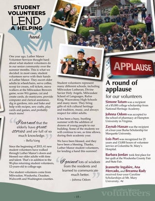 - 15 -
volunteers
Luther Manor
hand
a helping
Student
Volunteers
Lend
One year ago, Luther Manor
Volunteer Services thought hard
about what student volunteers do
in our senior community over the
summer months. This is what we
decided: in most cases, student
volunteers serve with their hands
at Luther Manor. They escort older
adults in wheelchairs, serve coffee,
scoop ice cream, roll tickets, move
walkers at the Milwaukee Brewers
game, score Wii games, cut and
create cards, do manicures, provide
computer and clerical assistance,
dig in gardens, mix and bake and
help with recipes, sew crafts, play
cards and games, and probably
much more!
“ ”
I learnedthat the
elderly have great
stories and are full of so
much knowledge.
– Bella Vang
Since the beginning of 2015, 61 new
student volunteers have walked
through Luther Manor’s doors and
blessed our older adults with time
and talent. That’s in addition to the
90-plus returning student volunteers,
12-years-old to college-age.
Our student volunteers come from
Milwaukee, Waukesha, Ozaukee,
Walworth and Washington counties.
“ ”
I gainedlots of wisdom
from the residents and
learned to communicate
much better.
– Johnna Odom
Student volunteers represent
many different schools, including
Milwaukee Lutheran, Divine
Savior Holy Angels, Milwaukee
School of Languages, Rufus
King, Wauwatosa High Schools
and many more. They bring
gifts of rich cultural heritage
and tradition, music, and always
respect for older adults.
It has been a busy, bustling
summer with the addition of
dozens of young people to our
building. Some of the students we
will continue to see, as time allows,
during their academic year.
We have been blessed, and they
have been a blessing. Thanks,
Luther Manor student volunteers,
for lending a hand this summer!
A round of
applause
for our volunteers
Simone Tatum was a recipient
of a $5,000 college scholarship from
National Heritage Academy.
Johnna Odom was accepted to
the school of pharmacy at Hampton
University in Virginia.
Zaynab Hassan was the recipient
of a four-year Burke Scholarship for
Marquette University.
Lois Port was recognized for 25
years and 13,000 hours of volunteer
service at Columbia St. Mary’s
Hospital.
Barbara Jordan took first place for
her quilt at the Waukesha County Fair
and State Fair.
Jeannette Ingabire, Ana
Mercado, and Breanna Rady
received four-year Caroline
Scholarships at Mt. Mary
University. g
 