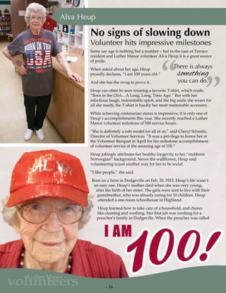 - 16 -
volunteers
Luther Manor
There is always
something
you can do.
”“
Some say age is nothing but a number – but in the case of Terrace
resident and Luther Manor volunteer Alva Heup it is a great source
of pride.
When asked about her age, Heup
proudly declares, “I am 100 years old.”
And she has the swag to prove it.
Heup can often be seen wearing a favorite T-shirt, which reads,
“Born in the USA…A Long, Long, Time Ago.” But with her
infectious laugh, indomitable spirit, and the big smile she wears for
all she meets, the T-shirt is hardly her most memorable accessory.
While achieving centenarian status is impressive, it is only one of
Heup’s accomplishments this year. She recently reached a Luther
Manor volunteer milestone of 500 service hours.
“She is definitely a role model for all of us,” said Cheryl Schmitz,
Director of Volunteer Services. “It was a privilege to honor her at
the Volunteer Banquet in April for her milestone accomplishment
of volunteer service at the amazing age of 100.”
Heup jokingly attributes her healthy longevity to her “stubborn
Norwegian” background. Never the wallflower, Heup said
volunteering is just another way for her to be social.
“I like people,” she said.
Born on a farm in Dodgeville on Feb. 20, 1915, Heup’s life wasn’t
an easy one. Heup’s mother died when she was very young,
after the birth of her sister. The girls were sent to live with their
grandmother, who was already caring for 10 children. Heup
attended a one-room schoolhouse in Highland.
Heup learned how to take care of a household, and chores
like cleaning and washing. Her first job was working for a
preacher’s family in Dodgeville. When the preacher was called
Alva Heup
No signs of slowing down
Volunteer hits impressive milestones
 