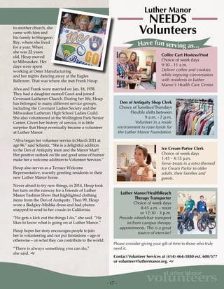 - 17 -
volunteers
Luther Manor
to another church, she
came with him and
his family to Sturgeon
Bay, where she lived
for a year. When
she was 22 years
old, Heup moved
to Milwaukee. Her
days were spent
working at Oster Manufacturing
and her nights dancing away at the Eagles
Ballroom. That was where she met Frank Heup.
Alva and Frank were married on Jan. 18, 1938.
They had a daughter named Carol and joined
Covenant Lutheran Church. During her life, Heup
has belonged to many different service groups,
including the Covenant Ladies Society and the
Milwaukee Lutheran High School Ladies Guild.
She also volunteered at the Wellington Park Senior
Center. Given her history of service, it is little
surprise that Heup eventually became a volunteer
at Luther Manor.
“Alva began her volunteer service in March 2011 at
age 96,” said Schmitz, “She is a delightful addition
to the Den of Antiquity team and the Manor Mart!
Her positive outlook on life and good sense of humor
make her a welcome addition to Volunteer Services.”
Heup also serves as a Terrace Welcome
Representative, warmly greeting residents to their
new Luther Manor home.
Never afraid to try new things, in 2014, Heup took
her turn on the runway for a Friends of Luther
Manor Fashion Show that highlighted clothing
items from the Den of Antiquity. Then 99, Heup
wore a Badgley-Mishka dress and had photos
snapped to send to her cousin in California.
“He gets a kick out the things I do,” she said. “He
likes to know what is going on at Luther Manor.”
Heup hopes her story encourages people to join
her in volunteering and not put limitations – age or
otherwise – on what they can contribute to the world.
“There is always something you can do,”
she said. g
NEEDS
Volunteers
Luther Manor
Coffee Cart Hostess/Host
Choice of week days
9:30 - 11 a.m.
Deliver coffee and cookies
while enjoying conversation
with residents in Luther
Manor’s Health Care Center.
Ice Cream Parlor Clerk
Choice of week days
1:45 - 4:15 p.m.
Serve treats in a retro-themed
Ice Cream Parlor to older
adults, their families and
guests.
Den of Antiquity Shop Clerk
Choice of Tuesdays/Thursdays
Flexible shifts between
9 a.m. - 2 p.m.
Volunteer in a resale
environment to raise funds for
the Luther Manor Foundation.
Luther Manor/HealthReach
Therapy Transporter
Choice of week days
8:45 a.m. - noon
or 12:30 - 3 p.m.
Provide wheelchair transport
to/from campus therapy
appointments. This is a great
source of exercise!
Have fun serving as...
Please consider giving your gift of time to those who truly
need it.
Contact Volunteer Services at (414) 464-3880 ext. 600/577
or volunteer@luthermanor.org. g
 