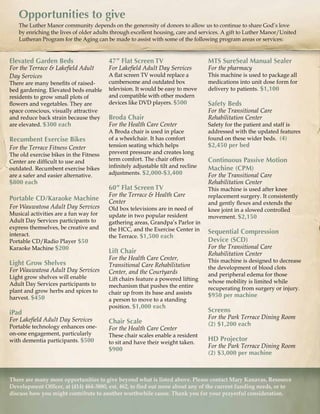 Memorial Gifts
- 18 -
There are many more opportunities to give beyond what is listed above. Please contact Mary Kanavas, Resource
Development Officer, at (414) 464-3880, ext. 462, to find out more about any of the current funding needs, or to
discuss how you might contribute to another worthwhile cause. Thank you for your prayerful consideration.
Opportunities to giveOpportunities to give
Elevated Garden Beds
For the Terrace & Lakefield Adult
Day Services
There are many benefits of raised-
bed gardening. Elevated beds enable
residents to grow small plots of
flowers and vegetables. They are
space conscious, visually attractive
and reduce back strain because they
are elevated. $300 each
Recumbent Exercise Bikes
For the Terrace Fitness Center
The old exercise bikes in the Fitness
Center are difficult to use and
outdated. Recumbent exercise bikes
are a safer and easier alternative.
$800 each
Portable CD/Karaoke Machine
For Wauwatosa Adult Day Services
Musical activities are a fun way for
Adult Day Services participants to
express themselves, be creative and
interact.
Portable CD/Radio Player $50
Karaoke Machine $200
Light Grow Shelves
For Wauwatosa Adult Day Services
Light grow shelves will enable
Adult Day Services participants to
plant and grow herbs and spices to
harvest. $450
iPad
For Lakefield Adult Day Services
Portable technology enhances one-
on-one engagement, particularly
with dementia participants. $500
MTS SureSeal Manual Sealer
For the pharmacy
This machine is used to package all
medications into unit dose form for
delivery to patients. $1,100
Safety Beds
For the Transitional Care
Rehabilitation Center
Safety for the patient and staff is
addressed with the updated features
found on these wider beds. (4)
$2,450 per bed
Continuous Passive Motion
Machine (CPM)
For the Transitional Care
Rehabilitation Center
This machine is used after knee
replacement surgery. It consistently
and gently flexes and extends the
knee joint in a slowed controlled
movement. $2,150
Sequential Compression
Device (SCD)
For the Transitional Care
Rehabilitation Center
This machine is designed to decrease
the development of blood clots
and peripheral edema for those
whose mobility is limited while
recuperating from surgery or injury.
$950 per machine
Screens
For the Park Terrace Dining Room
(2) $1,200 each
HD Projector
For the Park Terrace Dining Room
(2) $3,000 per machine
47” Flat Screen TV
For Lakefield Adult Day Services
A flat screen TV would replace a
cumbersome and outdated box
television. It would be easy to move
and compatible with other modern
devices like DVD players. $500
Broda Chair
For the Health Care Center
A Broda chair is used in place
of a wheelchair. It has comfort
tension seating which helps
prevent pressure and creates long
term comfort. The chair offers
infinitely adjustable tilt and recline
adjustments. $2,000-$3,400
60” Flat Screen TV
For the Terrace & Health Care
Center
Old box televisions are in need of
update in two popular resident
gathering areas, Grandpa’s Parlor in
the HCC, and the Exercise Center in
the Terrace. $1,500 each
Lift Chair
For the Health Care Center,
Transitional Care Rehabilitation
Center, and the Courtyards
Lift chairs feature a powered lifting
mechanism that pushes the entire
chair up from its base and assists
a person to move to a standing
position. $1,000 each
Chair Scale
For the Health Care Center
These chair scales enable a resident
to sit and have their weight taken.
$900
 