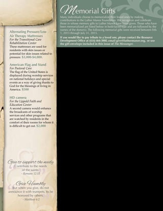 - 19 -
Memorial Gifts
Many individuals choose to memorialize their loved ones by making
contributions to the Luther Manor Foundation. We recognize and celebrate
those in whose memory gifts to Luther Manor have been given. Those who have
been memorialized are listed below in bold-faced type and are followed by the
names of the donor(s). The following memorial gifts were received between Feb.
1, 2015 through July 31, 2015.
If you would like to pay tribute to a loved one, please contact the Resource
Development Office at (414) 464-3880, email give@luthermanor.org, or use
the gift envelope included in this issue of The Messenger.
Virginia Ahrens
B. H. Lohr
Grace Alpert
Barbara Alpert
Ken Andeen
Martha Andeen
Our Parents & Sister
Bill & Nancy Bagemihl
Bud & Diana Baker
Dr. & Mrs. Stephen Baker
Maria Mariann Bauer
Chris M. Bauer
Sarah Bauer
Joan R. Boland
Pamela Jo Brown
Mr. & Mrs. David F. Dostal
Mr. & Mrs. John R. Evans
Mr. & Mrs. Ralph M. Hasler
Charlie, Teresa & Hannah Jackson
Mr. & Mrs. Roger H. Johnson
Patricia M. Kemp
Walter Koeniger
William O. McCormack
Lois Nordholm
Gerry & Pat Ostermick
Diane F. Pellegrin
Lindy M. Pritzl
Mr. & Mrs. John Sirovina
Brent Taylor
Jacob & Carole Taylor
Mr. & Mrs. Michael W. Weber
Richard Benz
Mary Ann Abrahamson
Mr. & Mrs. Bert Hartinger
Joan G. Heyne
Richard Bertram
Nancy Becher & Miloudi Elafess
Kevin Birk
Nancy Becher & Miloudi Elafess
Robert Budnik
Mrs. Michael Kelingos
Mr. & Mrs. Herbert F. Scogg
Mr. & Mrs. Robert Trotter
Alice Brunelli
Sally Gallatin
Dolores Korbel
Gloria Schmeling
Cheryl Schmitz
Lori J. Schultz
Patricia H. Warth
Son, Jim & Husband, Harry
Jan Bruskewitz
Irma Bruss
Naomi R. Knoll
Eugene F. Bussian
Alice Knickelbine
Rev. David Patterson
Russ Chambers
Gerry & Judy Beuk & T2
Ruth Cloninger
Anonymous
Mary Coogan
Frank Coogan
Ed & Dena Custer
Marie Custer
Michael E. Dillett
Dillett Mechanical Service, Inc.
Marcella Dixon
Claire Moe
Alda Dowdle
Rick Dowdle
Joyce Egerer
John & Kathy Barkow
Lucille Eggert
Donald Eggert
Shirley’s Mother, Virginia Einem
Richard & Shirley Behrendt
Alternating Pressure/Low
Air Therapy Mattresses
For the Transitional Care
Rehabilitation Center
These mattresses are used for
residents with skin issues or
potential for skin issues related to
pressure. $3,000-$4,000.
American Flag and Stand
For Pastoral Care
The flag of the United States is
displayed during worship services
on national holidays and special
events as a way of giving thanks to
God for the blessings of living in
America. $500
HD camera
For the Lippold Faith and
Education Center
A second camera would enhance
the broadcasts of worship
services and other programs that
are watched by residents in the
comfort of their rooms for whom it
is difficult to get out. $2,000
”
”
“
“Give Humbly
But when you give, do not
announce it with trumpets, to be
honored by others.
- Matthew 6:2
Give to support the needy
Contribute to the needs
of the saints.
- Romans 12:13
 